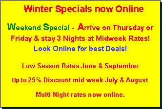 Text Box:    Winter Specials now OnlineWeekend Special -  Arrive on Thursday or  Friday & stay 3 Nights at Midweek Rates! Look Online for best Deals!Low Season Rates June & SeptemberUp to 25% Discount mid week July & August Multi Night rates now online. 