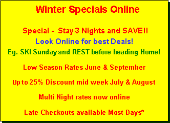Text Box:    Winter Specials OnlineWeekend Special -  Arrive on Thursday or  Friday, stay 3 Nights and SAVE!! Look Online for best Deals!Eg. SKI Sunday and REST before heading Home!Low Season Rates June & SeptemberUp to 25% Discount mid week July & August Multi Night rates now online