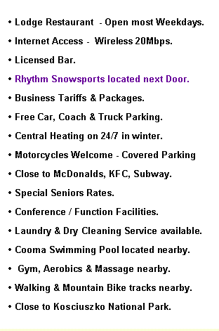 Text Box: Lodge Restaurant - Open most Weekdays.
Internet Access - Free Wireless 8Mbps.
Licensed Bar.
Rhythm Snowsports located next Door.
Business Tariffs & Packages.
Free Car, Coach & Truck Parking.
Central Heating on 24/7 in winter.
Motorcycles Welcome - Covered Parking
Close to McDonalds, KFC, Subway.
Special Seniors Rates.
Conference / Function Facilities.
Laundry & Dry Cleaning Service available.
Cooma Swimming Pool located nearby.
.Gym, Aerobics & Massage nearby.
Walking & Mountain Bike tracks nearby...
Close to Kosciuszko National Park.