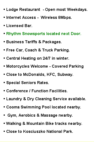 Text Box: � Lodge Restaurant  - Open most Weekdays.
� Internet Access -  Wireless 8Mbps.
� Licensed Bar. 
� Rhythm Snowsports located next Door.
� Business Tariffs & Packages.
� Free Car, Coach & Truck Parking.
� Central Heating on 24/7 in winter. 
� Motorcycles Welcome - Covered Parking
� Close to McDonalds, KFC, Subway. 
� Special Seniors Rates.
� Conference / Function Facilities. 
� Laundry & Dry Cleaning Service available.
� Cooma Swimming Pool located nearby.&nbsp;
� .Gym, Aerobics & Massage nearby.
� Walking & Mountain Bike tracks nearby...
� Close to Kosciuszko National Park.
