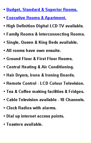 Text Box: � Budget, Standard & Superior Rooms.
� Executive Rooms & Apartment.
� High Definition Digital LCD TV available. 
� Family Rooms & Interconnecting Rooms.
� Single, Queen & King Beds available.
� All rooms have own ensuite.
� Ground Floor & First Floor Rooms.
� Central Heating & Air Conditioning. 
� Hair Dryers, Irons & Ironing Boards.
� Remote Control - Colour Television.
� Tea & Coffee making facilities & Fridges.
� Cable Television available - 10 Channels.
� Clock Radios with alarms.
� Direct Dial Telephone. 
� Dial up internet access points.
� Toasters available.
