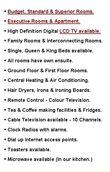 Text Box: � Budget, Standard & Superior Rooms.
� Executive Rooms & Apartment.
� High Definition Digital LCD TV available. 
� Family Rooms & Interconnecting Rooms.
� Single, Queen & King Beds available.
� All rooms have own ensuite.
� Ground Floor & First Floor Rooms.
� Central Heating & Air Conditioning. 
� Hair Dryers, Irons & Ironing Boards.
� Remote Control - Colour Television.
� Tea & Coffee making facilities & Fridges.
� Cable Television available - 10 Channels.
� Clock Radios with alarms.
� Dial up internet access points.
� Toasters available.
� Microwave available (In our kitchen.)
